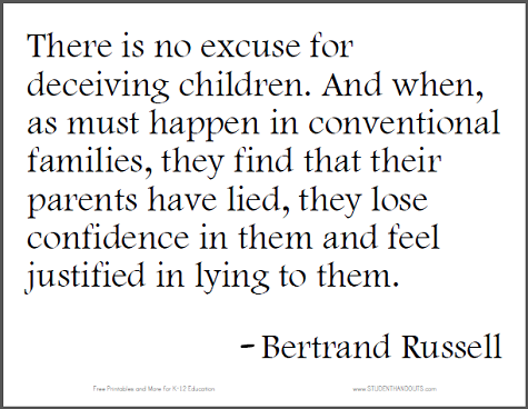 "There is no excuse for deceiving children. And when, as must happen in conventional families, they find that their parents have lied, they lose confidence in them and feel justified in lying to them." - Bertrand Russell