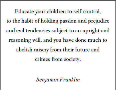 "Educate your children to self-control, to the habit of holding passion and prejudice and evil tendencies subject to an upright and reasoning will, and you will have done much to abolish misery from their future and crimes from society," Benjamin Franklin.