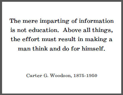 The mere imparting of information is not education. Above all things, the effort must result in making a man think and do for himself. - Carter G. Woodson